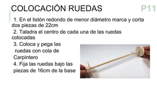 1. En el listón redondo de menor diámetro marca y corta
dos piezas de 22cm
2. Taladra el centro de cada una de las ruedas
colocadas
3. Coloca y pega las
ruedas con cola de
Carpintero
4. Fija las ruedas bajo las
piezas de 16cm de la base
COLOCACIÓN RUEDAS
P10
P11
 