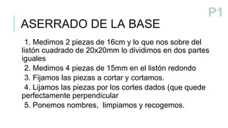 ASERRADO DE LA BASE
1. Medimos 2 piezas de 16cm y lo que nos sobre del
listón cuadrado de 20x20mm lo dividimos en dos partes
iguales
2. Medimos 4 piezas de 15mm en el listón redondo
3. Fijamos las piezas a cortar y cortamos.
4. Lijamos las piezas por los cortes dados (que quede
perfectamente perpendicular
5. Ponemos nombres, limpiamos y recogemos.
PASO 1
P1
 