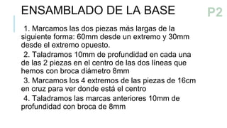 ENSAMBLADO DE LA BASE
1. Marcamos las dos piezas más largas de la
siguiente forma: 60mm desde un extremo y 30mm
desde el extremo opuesto.
2. Taladramos 10mm de profundidad en cada una
de las 2 piezas en el centro de las dos líneas que
hemos con broca diámetro 8mm
3. Marcamos los 4 extremos de las piezas de 16cm
en cruz para ver donde está el centro
4. Taladramos las marcas anteriores 10mm de
profundidad con broca de 8mm
PASO 2
P2
 