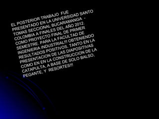 EL POSTERIOR TRABAJO FUE
PRESENTADO EN LA UNIVERSIDAD SANTO
TOMAS SECCIONAL BUCARAMANGA -
COLOMBIA A FINALES DEL AÑO 2012.
COMO PROYECTO FINAL DE PRIMER
SEMESTRE. PARA LA FACULTAD DE
INGENIERIA INDUSTRIAL!!! OBTENIENDO
RESULTADOS POSITIVOS, TANTO EN LA
PRESENTACION DE LAS DIAPOSITIVAS
COMO EN EN LA CONSTRUCCION DE LA
CATAPULTA, A BASE DE SOLO BALSO,
PEGANTE, Y RESORTES!!!
 