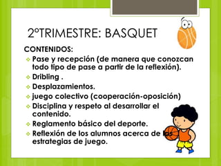 2°TRIMESTRE: BASQUET 
CONTENIDOS: 
 Pase y recepción (de manera que conozcan 
todo tipo de pase a partir de la reflexión). 
 Dribling . 
 Desplazamientos. 
 juego colectivo (cooperación-oposición) 
 Disciplina y respeto al desarrollar el 
contenido. 
 Reglamento básico del deporte. 
 Reflexión de los alumnos acerca de las 
estrategias de juego. 
 