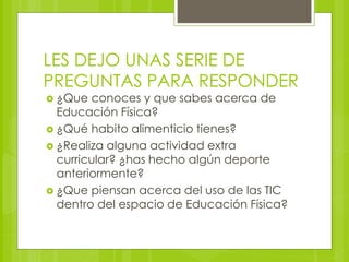 LES DEJO UNAS SERIE DE 
PREGUNTAS PARA RESPONDER 
 ¿Que conoces y que sabes acerca de 
Educación Física? 
 ¿Qué habito alimenticio tienes? 
 ¿Realiza alguna actividad extra 
curricular? ¿has hecho algún deporte 
anteriormente? 
 ¿Que piensan acerca del uso de las TIC 
dentro del espacio de Educación Física? 
