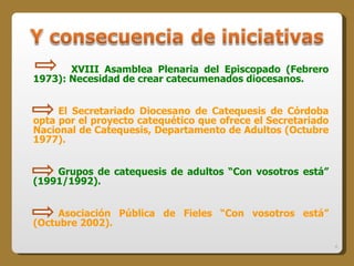 XVIII Asamblea Plenaria del Episcopado (Febrero 1973): Necesidad de crear catecumenados diocesanos. El Secretariado Diocesano de Catequesis de Córdoba opta por el proyecto catequético que ofrece el Secretariado Nacional de Catequesis, Departamento de Adultos (Octubre 1977). Grupos de catequesis de adultos “Con vosotros está” (1991/1992). Asociación Pública de Fieles “Con vosotros está” (Octubre 2002). 