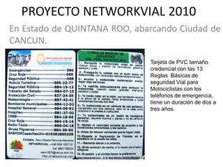 PROYECTO NETWORKVIAL 2010
En Estado de QUINTANA ROO, abarcando Ciudad de
CANCUN.

                              Tarjeta de PVC tamaño
                              credencial con las 13
                              Reglas Básicas de
                              seguridad Vial para
                              Motociclistas con los
                              teléfonos de emergencia,
                              tiene un duración de dos a
                              tres años.
 