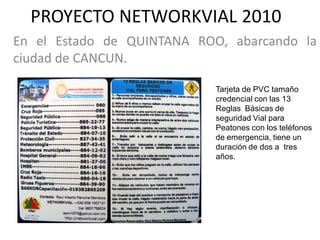 PROYECTO NETWORKVIAL 2010
En el Estado de QUINTANA ROO, abarcando la
ciudad de CANCUN.

                            Tarjeta de PVC tamaño
                            credencial con las 13
                            Reglas Básicas de
                            seguridad Vial para
                            Peatones con los teléfonos
                            de emergencia, tiene un
                            duración de dos a tres
                            años.
 