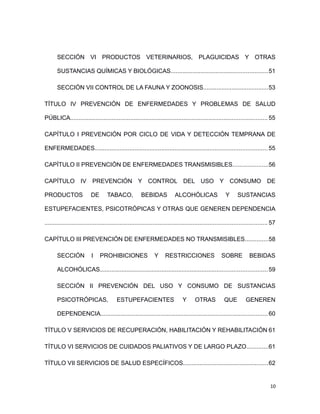 SECCIÓN VI PRODUCTOS VETERINARIOS, PLAGUICIDAS Y OTRAS
SUSTANCIAS QUÍMICAS Y BIOLÓGICAS..........................................................51
SECCIÓN VII CONTROL DE LA FAUNA Y ZOONOSIS.......................................53
TÍTULO IV PREVENCIÓN DE ENFERMEDADES Y PROBLEMAS DE SALUD
PÚBLICA...................................................................................................................... 55
CAPÍTULO I PREVENCIÓN POR CICLO DE VIDA Y DETECCIÓN TEMPRANA DE
ENFERMEDADES.......................................................................................................55
CAPÍTULO II PREVENCIÓN DE ENFERMEDADES TRANSMISIBLES.....................56
CAPÍTULO IV PREVENCIÓN Y CONTROL DEL USO Y CONSUMO DE
PRODUCTOS DE TABACO, BEBIDAS ALCOHÓLICAS Y SUSTANCIAS
ESTUPEFACIENTES, PSICOTRÓPICAS Y OTRAS QUE GENEREN DEPENDENCIA
..................................................................................................................................... 57
CAPÍTULO III PREVENCIÓN DE ENFERMEDADES NO TRANSMISIBLES..............58
SECCIÓN I PROHIBICIONES Y RESTRICCIONES SOBRE BEBIDAS
ALCOHÓLICAS....................................................................................................59
SECCIÓN II PREVENCIÓN DEL USO Y CONSUMO DE SUSTANCIAS
PSICOTRÓPICAS, ESTUPEFACIENTES Y OTRAS QUE GENEREN
DEPENDENCIA....................................................................................................60
TÍTULO V SERVICIOS DE RECUPERACIÓN, HABILITACIÓN Y REHABILITACIÓN 61
TÍTULO VI SERVICIOS DE CUIDADOS PALIATIVOS Y DE LARGO PLAZO.............61
TÍTULO VII SERVICIOS DE SALUD ESPECÍFICOS...................................................62
10
 