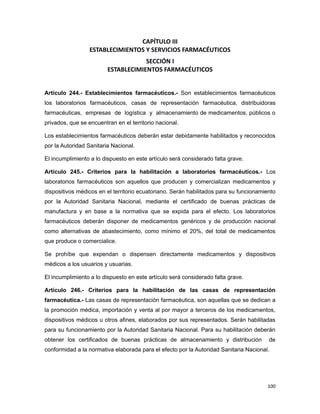 CAPÍTULO III
ESTABLECIMIENTOS Y SERVICIOS FARMACÉUTICOS
SECCIÓN I
ESTABLECIMIENTOS FARMACÉUTICOS
Artículo 244.- Establecimientos farmacéuticos.- Son establecimientos farmacéuticos
los laboratorios farmacéuticos, casas de representación farmacéutica, distribuidoras
farmacéuticas, empresas de logística y almacenamiento de medicamentos, públicos o
privados, que se encuentran en el territorio nacional.
Los establecimientos farmacéuticos deberán estar debidamente habilitados y reconocidos
por la Autoridad Sanitaria Nacional.
El incumplimiento a lo dispuesto en este artículo será considerado falta grave.
Artículo 245.- Criterios para la habilitación a laboratorios farmacéuticos.- Los
laboratorios farmacéuticos son aquellos que producen y comercializan medicamentos y
dispositivos médicos en el territorio ecuatoriano. Serán habilitados para su funcionamiento
por la Autoridad Sanitaria Nacional, mediante el certificado de buenas prácticas de
manufactura y en base a la normativa que se expida para el efecto. Los laboratorios
farmacéuticos deberán disponer de medicamentos genéricos y de producción nacional
como alternativas de abastecimiento, como mínimo el 20%, del total de medicamentos
que produce o comercialice.
Se prohíbe que expendan o dispensen directamente medicamentos y dispositivos
médicos a los usuarios y usuarias.
El incumplimiento a lo dispuesto en este artículo será considerado falta grave.
Artículo 246.- Criterios para la habilitación de las casas de representación
farmacéutica.- Las casas de representación farmacéutica, son aquellas que se dedican a
la promoción médica, importación y venta al por mayor a terceros de los medicamentos,
dispositivos médicos u otros afines, elaborados por sus representados. Serán habilitadas
para su funcionamiento por la Autoridad Sanitaria Nacional. Para su habilitación deberán
obtener los certificados de buenas prácticas de almacenamiento y distribución de
conformidad a la normativa elaborada para el efecto por la Autoridad Sanitaria Nacional.
100
 