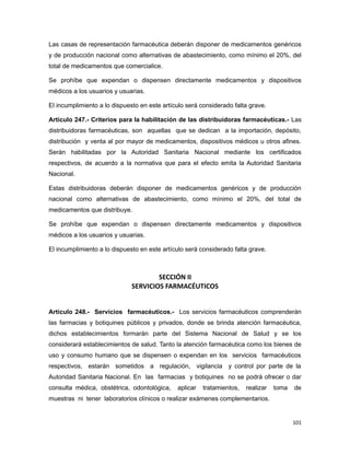 Las casas de representación farmacéutica deberán disponer de medicamentos genéricos
y de producción nacional como alternativas de abastecimiento, como mínimo el 20%, del
total de medicamentos que comercialice.
Se prohíbe que expendan o dispensen directamente medicamentos y dispositivos
médicos a los usuarios y usuarias.
El incumplimiento a lo dispuesto en este artículo será considerado falta grave.
Artículo 247.- Criterios para la habilitación de las distribuidoras farmacéuticas.- Las
distribuidoras farmacéuticas, son aquellas que se dedican a la importación, depósito,
distribución y venta al por mayor de medicamentos, dispositivos médicos u otros afines.
Serán habilitadas por la Autoridad Sanitaria Nacional mediante los certificados
respectivos, de acuerdo a la normativa que para el efecto emita la Autoridad Sanitaria
Nacional.
Estas distribuidoras deberán disponer de medicamentos genéricos y de producción
nacional como alternativas de abastecimiento, como mínimo el 20%, del total de
medicamentos que distribuye.
Se prohíbe que expendan o dispensen directamente medicamentos y dispositivos
médicos a los usuarios y usuarias.
El incumplimiento a lo dispuesto en este artículo será considerado falta grave.
SECCIÓN II
SERVICIOS FARMACÉUTICOS
Artículo 248.- Servicios farmacéuticos.- Los servicios farmacéuticos comprenderán
las farmacias y botiquines públicos y privados, donde se brinda atención farmacéutica,
dichos establecimientos formarán parte del Sistema Nacional de Salud y se los
considerará establecimientos de salud. Tanto la atención farmacéutica como los bienes de
uso y consumo humano que se dispensen o expendan en los servicios farmacéuticos
respectivos, estarán sometidos a regulación, vigilancia y control por parte de la
Autoridad Sanitaria Nacional. En las farmacias y botiquines no se podrá ofrecer o dar
consulta médica, obstétrica, odontológica, aplicar tratamientos, realizar toma de
muestras ni tener laboratorios clínicos o realizar exámenes complementarios.
101
 