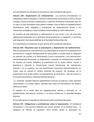 El incumplimiento a lo dispuesto en este artículo será considerado falta grave.
Artículo 249.- Dispensación de medicamentos.- Los servicios farmacéuticos no
hospitalarios deberán dispensar o expender medicamentos únicamente en dosis y envase
completo. Queda prohibida la dispensación o expendio de blísteres individuales fuera de
su caja o el corte de blísteres para obtener unidades. Para el efecto los establecimientos
farmacéuticos están obligados a acondicionar las presentaciones acorde a las
indicaciones posológicas y dosis completas recomendadas de cada medicamento.
Se exceptúa de esta disposición a medicamentos de uso crónico y los de venta libre
debidamente autorizados por la Autoridad Sanitaria Nacional. La regulación, y control de
esta disposición será responsabilidad de la Autoridad Sanitaria Nacional.
El incumplimiento a lo dispuesto en este artículo será considerado falta grave.
Artículo 250.- Requisitos para la prescripción y dispensación de medicamentos.-
Para la prescripción de medicamentos, los profesionales de la salud en el desempeño de
sus labores en cualquier establecimiento de salud público o privado tienen la obligación
de prescribir de acuerdo a la Denominación Común Internacional u otra denominación
internacionalmente reconocida. La dispensación y expendio de medicamentos al público
se requiere de manera obligatoria la presentación de la receta médica, manual o
electrónica y utilizando la Denominación Común Internacional del medicamento
prescrito o en su ausencia, con otra denominación reconocida internacionalmente, en
ningún caso se utilizará el nombre comercial del producto. Se exceptúan de la
presentación de la receta médica, los medicamentos de venta libre y otros de acuerdo a
la normativa que emita la Autoridad Sanitaria Nacional.
La Autoridad Sanitaria Nacional reglamentará el periodo de vigencia y otros requisitos
concernientes a la receta médica, aplicable para todos los prescriptores del Sistema
Nacional de Salud.
El respaldo de la receta debe ser obligatoriamente retenido y archivado en el
establecimiento farmacéutico conforme a la norma emitida por la Autoridad Sanitaria
Nacional.
El incumplimiento a lo dispuesto en este artículo será considerado falta grave.
Artículo 251.- Obligaciones y prohibiciones sobre la dispensación.- El profesional
farmacéutico u otro personal calificado que brinde servicios en la farmacia tiene la
obligación de informar al comprador como primera opción la adquisición de
102
 