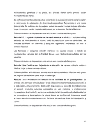 medicamentos genéricos y su precio. Se prohíbe ofertar como primera opción
medicamentos de marca.
Se prohíbe cambiar la sustancia activa prescrita sin la autorización escrita del prescriptor;
o, recomendar la adquisición de determinada especialidad farmacéutica o una marca
determinada. Se prohíbe a las farmacias y botiquines aceptar recetas ilegibles, alteradas,
o que no cumplan con los requisitos estipulados por la Autoridad Sanitaria Nacional.
El incumplimiento a lo dispuesto en este artículo será considerado falta grave.
Artículo 252.- Lugar de dispensación de medicamentos al público.- La dispensación y
expendio de medicamentos al público, tanto de prescripción como de venta libre, se
realizará solamente en farmacias y botiquines legalmente autorizados, en todo el
territorio nacional.
Las farmacias y botiquines deberán mantener en lugares visibles el listado de
medicamentos y precios con la finalidad de que sean fácilmente consultados por los
usuarios.
El incumplimiento a lo dispuesto en este artículo será considerado falta grave.
Artículo 253.- Falsificación, forjamiento o alteración de recetas.- Queda prohibido
falsificar, forjar o alterar recetas médicas.
El incumplimiento a lo dispuesto en este artículo será considerado infracción muy grave,
sin perjuicio de la sanción penal a que hubiere lugar.
Artículo 254.- Prohibición de difusión de la identidad de los prescriptores.- Se
prohíbe a los servicios farmacéuticos y a los establecimientos farmacéuticos dedicados a
la elaboración, almacenamiento, distribución, dispensación y expendio de medicamentos
en general, productos naturales procesados de uso medicinal y medicamentos
homeopáticos, la adquisición, venta, uso y difusión de la información sobre la identidad de
los prescriptores y dispensadores, la misma deberá ser confidencial; únicamente tendrá
acceso a esta información la Autoridad Sanitaria Nacional con fines de investigación, y
control.
El incumplimiento a lo dispuesto en este artículo será considerado falta grave.
103
 
