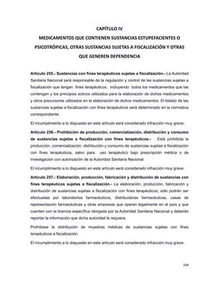 CAPÍTULO IV
MEDICAMENTOS QUE CONTIENEN SUSTANCIAS ESTUPEFACIENTES O
PSICOTRÓPICAS, OTRAS SUSTANCIAS SUJETAS A FISCALIZACIÓN Y OTRAS
QUE GENEREN DEPENDENCIA
Artículo 255.- Sustancias con fines terapéuticos sujetas a fiscalización.- La Autoridad
Sanitaria Nacional será responsable de la regulación y control de las sustancias sujetas a
fiscalización que tengan fines terapéuticos, incluyendo todos los medicamentos que las
contengan y los principios activos utilizados para la elaboración de dichos medicamentos
y otros precursores utilizados en la elaboración de dichos medicamentos. El listado de las
sustancias sujetas a fiscalización con fines terapéuticos será determinado en la normativa
correspondiente.
El incumplimiento a lo dispuesto en este artículo será considerado infracción muy grave.
Artículo 256.- Prohibición de producción, comercialización, distribución y consumo
de sustancias sujetas a fiscalización con fines terapéuticos.- Está prohibida la
producción, comercialización, distribución y consumo de sustancias sujetas a fiscalización
con fines terapéuticos, salvo para uso terapéutico bajo prescripción médica o de
investigación con autorización de la Autoridad Sanitaria Nacional.
El incumplimiento a lo dispuesto en este artículo será considerado infracción muy grave.
Artículo 257.- Elaboración, producción, fabricación y distribución de sustancias con
fines terapéuticos sujetas a fiscalización.- La elaboración, producción, fabricación y
distribución de sustancias sujetas a fiscalización con fines terapéuticos, sólo podrán ser
efectuadas por laboratorios farmacéuticos, distribuidoras farmacéuticas, casas de
representación farmacéuticas y otras empresas que operen legalmente en el país y que
cuenten con la licencia específica otorgada por la Autoridad Sanitaria Nacional y deberán
reportar la información que dicha autoridad le requiera.
Prohíbase la distribución de muestras médicas de sustancias sujetas con fines
terapéuticos a fiscalización.
El incumplimiento a lo dispuesto en este artículo será considerado infracción muy grave.
104
 