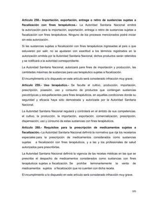 Artículo 258.- Importación, exportación, entrega o retiro de sustancias sujetas a
fiscalización con fines terapéuticos.- La Autoridad Sanitaria Nacional emitirá
la autorización para la importación, exportación, entrega o retiro de sustancias sujetas a
fiscalización con fines terapéuticos. Ninguno de los procesos mencionados podrá iniciar
sin esta autorización.
Si las sustancias sujetas a fiscalización con fines terapéuticos ingresadas al país o que
estuvieren por salir, no se ajustaren con exactitud a los términos registrados en la
autorización emitida por la Autoridad Sanitaria Nacional, dichos productos serán retenidos
y se notificará a la autoridad correspondiente.
La Autoridad Sanitaria Nacional, autorizará para fines de importación y producción, las
cantidades máximas de sustancias para uso terapéutico sujetas a fiscalización.
El incumplimiento a lo dispuesto en este artículo será considerado infracción muy grave.
Artículo 259.- Uso terapéutico.- Se faculta el cultivo, producción, importación,
prescripción, posesión, uso y consumo de productos que contengan sustancias
psicotrópicas y estupefacientes para fines terapéuticos, en aquellas condiciones donde su
seguridad y eficacia haya sido demostrada y autorizada por la Autoridad Sanitaria
Nacional.
La Autoridad Sanitaria Nacional regulará y controlará en el ámbito de sus competencias,
el cultivo, la producción, la importación, exportación, comercialización, prescripción,
dispensación, uso y consumo de estas sustancias con fines terapéuticos.
Artículo 260.- Requisitos para la prescripción de medicamentos sujetos a
fiscalización.- La Autoridad Sanitaria Nacional definirá la normativa que rija los recetarios
especiales para la prescripción de medicamentos considerados como sustancias
sujetas a fiscalización con fines terapéuticos, y a las y los profesionales de salud
autorizados para prescribirlas.
La Autoridad Sanitaria Nacional definirá la vigencia de las recetas médicas en las que se
prescriba el despacho de medicamentos considerados como sustancias con fines
terapéuticos sujetas a fiscalización. Se prohíbe terminantemente la venta de
medicamentos sujetos a fiscalización que no cuenten con dicha receta.
El incumplimiento a lo dispuesto en este artículo será considerado infracción muy grave.
105
 