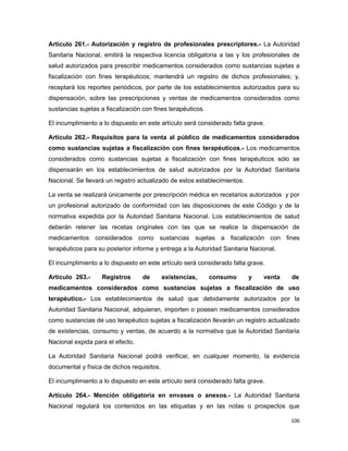 Artículo 261.- Autorización y registro de profesionales prescriptores.- La Autoridad
Sanitaria Nacional, emitirá la respectiva licencia obligatoria a las y los profesionales de
salud autorizados para prescribir medicamentos considerados como sustancias sujetas a
fiscalización con fines terapéuticos; mantendrá un registro de dichos profesionales; y,
receptará los reportes periódicos, por parte de los establecimientos autorizados para su
dispensación, sobre las prescripciones y ventas de medicamentos considerados como
sustancias sujetas a fiscalización con fines terapéuticos.
El incumplimiento a lo dispuesto en este artículo será considerado falta grave.
Artículo 262.- Requisitos para la venta al público de medicamentos considerados
como sustancias sujetas a fiscalización con fines terapéuticos.- Los medicamentos
considerados como sustancias sujetas a fiscalización con fines terapéuticos sólo se
dispensarán en los establecimientos de salud autorizados por la Autoridad Sanitaria
Nacional. Se llevará un registro actualizado de estos establecimientos.
La venta se realizará únicamente por prescripción médica en recetarios autorizados y por
un profesional autorizado de conformidad con las disposiciones de este Código y de la
normativa expedida por la Autoridad Sanitaria Nacional. Los establecimientos de salud
deberán retener las recetas originales con las que se realice la dispensación de
medicamentos considerados como sustancias sujetas a fiscalización con fines
terapéuticos para su posterior informe y entrega a la Autoridad Sanitaria Nacional.
El incumplimiento a lo dispuesto en este artículo será considerado falta grave.
Artículo 263.- Registros de existencias, consumo y venta de
medicamentos considerados como sustancias sujetas a fiscalización de uso
terapéutico.- Los establecimientos de salud que debidamente autorizados por la
Autoridad Sanitaria Nacional, adquieran, importen o posean medicamentos considerados
como sustancias de uso terapéutico sujetas a fiscalización llevarán un registro actualizado
de existencias, consumo y ventas, de acuerdo a la normativa que la Autoridad Sanitaria
Nacional expida para el efecto.
La Autoridad Sanitaria Nacional podrá verificar, en cualquier momento, la evidencia
documental y física de dichos requisitos.
El incumplimiento a lo dispuesto en este artículo será considerado falta grave.
Artículo 264.- Mención obligatoria en envases o anexos.- La Autoridad Sanitaria
Nacional regulará los contenidos en las etiquetas y en las notas o prospectos que
106
 