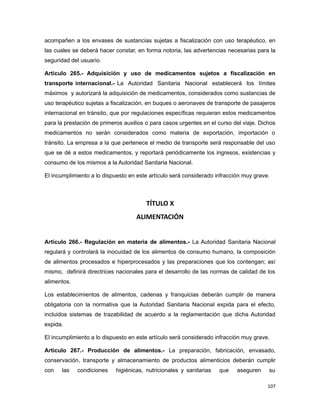 acompañen a los envases de sustancias sujetas a fiscalización con uso terapéutico, en
las cuales se deberá hacer constar, en forma notoria, las advertencias necesarias para la
seguridad del usuario.
Artículo 265.- Adquisición y uso de medicamentos sujetos a fiscalización en
transporte internacional.- La Autoridad Sanitaria Nacional establecerá los límites
máximos y autorizará la adquisición de medicamentos, considerados como sustancias de
uso terapéutico sujetas a fiscalización, en buques o aeronaves de transporte de pasajeros
internacional en tránsito, que por regulaciones específicas requieran estos medicamentos
para la prestación de primeros auxilios o para casos urgentes en el curso del viaje. Dichos
medicamentos no serán considerados como materia de exportación, importación o
tránsito. La empresa a la que pertenece el medio de transporte será responsable del uso
que se dé a estos medicamentos, y reportará periódicamente los ingresos, existencias y
consumo de los mismos a la Autoridad Sanitaria Nacional.
El incumplimiento a lo dispuesto en este artículo será considerado infracción muy grave.
TÍTULO X
ALIMENTACIÓN
Artículo 266.- Regulación en materia de alimentos.- La Autoridad Sanitaria Nacional
regulará y controlará la inocuidad de los alimentos de consumo humano, la composición
de alimentos procesados e hiperprocesados y las preparaciones que los contengan; así
mismo, definirá directrices nacionales para el desarrollo de las normas de calidad de los
alimentos.
Los establecimientos de alimentos, cadenas y franquicias deberán cumplir de manera
obligatoria con la normativa que la Autoridad Sanitaria Nacional expida para el efecto,
incluidos sistemas de trazabilidad de acuerdo a la reglamentación que dicha Autoridad
expida.
El incumplimiento a lo dispuesto en este artículo será considerado infracción muy grave.
Artículo 267.- Producción de alimentos.- La preparación, fabricación, envasado,
conservación, transporte y almacenamiento de productos alimenticios deberán cumplir
con las condiciones higiénicas, nutricionales y sanitarias que aseguren su
107
 