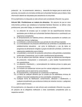 protección de la contaminación, deterioro y desarrollo de riesgos para la salud de las
personas, de acuerdo a la normativa emitida por la Autoridad Sanitaria para el efecto. Esta
información deberá ser etiquetada para advertencia al consumidor.
El incumplimiento a lo dispuesto en este artículo será considerado infracción muy grave.
Artículo 268.- Prohibiciones en materia de alimentos.- Sin perjuicio de que en otros
instrumentos jurídicos que establezca la Autoridad Sanitaria Nacional, se definan otras
prohibiciones, para este Código, en materia de alimentos se prohíbe:
1) La utilización de envases que no cumplan con las especificaciones técnicas
aprobadas para el efecto por la Autoridad Sanitaria Nacional en coordinación con
organismos competentes;
2) El almacenamiento de materias primas o alimentos procesados en contacto con
sustancias nocivas o peligrosas;
3) La exhibición y venta de productos cuyo período de vida útil haya expirado;
4) La comercialización de productos alimenticios de contenidos no saludables en los
establecimientos educativos , así como la distribución y uso de éstos en
programas de alimentación dirigidos a grupos de atención prioritaria, conforme los
reglamentos establecidos para el efecto;
5) La publicidad y promoción de productos alimenticios atribuyéndoles propiedades
medicinales o terapéuticas, que no estén científicamente demostradas;
6) El uso de aditivos para disimular, atenuar o corregir las deficiencias tecnológicas
de producción, manipulación o conservación, y para resaltar fraudulentamente
sus características;
7) La utilización, importación y comercialización de materias primas no aptas para
el consumo humano;
8) La inclusión de substancias nocivas que los vuelvan peligrosos o potencialmente
prejudiciales para la salud de los consumidores;
9) El procesamiento y manipulación en condiciones no higiénicas;
10) La oferta de cualquier alimento que no cumpla con los estándares mínimos de
calidad e inocuidad establecidos por las autoridades competentes; y,
11) Cualquier forma de falsificación, contaminación, alteración o adulteración, o
cualquier procedimiento que produzca el efecto de volverlos nocivos o peligrosos
para la salud humana.
El incumplimiento a lo dispuesto en este artículo será considerado infracción muy grave,
sin perjuicio de la obligatoria notificación a otras autoridades competentes para su
respectiva sanción.
108
 