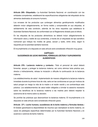 Artículo 269.- Etiquetado.- La Autoridad Sanitaria Nacional, en coordinación con las
entidades competentes, establecerá las especificaciones obligatorias del etiquetado de los
alimentos destinados al consumo humano.
Los envases de los productos que contengan alimentos genéticamente modificados
deberán incluir obligatoriamente, en forma visible y comprensible en sus etiquetas, el
señalamiento de esta condición, además de los otros requisitos que establezca la
Autoridad Sanitaria Nacional, de conformidad con el Reglamento dictado para el efecto.
En las etiquetas de los productos alimenticios se deberá incluir obligatoriamente la
información clara y visible de sus contenidos, a través de un etiquetado de tipo semáforo
nutricional que indique los niveles de grasa, azúcar y sodio, entre otros, según lo
requerido por la autoridad sanitaria nacional.
El incumplimiento a lo dispuesto en este artículo será considerado infracción muy grave.
CAPÍTULO I
SUCEDÁNEOS DE LECHE MATERNA, FÓRMULAS LÁCTEAS Y SUPLEMENTOS
ALIMENTICIOS
Artículo 270.- Lactancia materna y contacto.- Todo el personal de salud deberá
fomentar, apoyar y proteger la lactancia materna, así como eliminar toda práctica que,
directa o indirectamente, retrase la iniciación o dificulte la continuación de la lactancia
materna.
Los establecimientos de salud implementarán de manera obligatoria la lactancia materna
inmediata durante la primera hora de vida, salvo en las condiciones en que por motivos de
salud pongan en riesgo la vida de la madre o el recién nacido y se contraindique esta
práctica. Los establecimientos de salud están obligados a brindar la asesoría necesaria
sobre los beneficios de la lactancia materna a las madres pero deberá respetar la
autonomía de la misma sobre su decisión.
Se prohíbe las prácticas que desincentiven la lactancia materna. El incumplimiento a lo
dispuesto en este artículo será considerado infracción grave.
Artículo 271.- Leche humana, sucedáneos de la leche materna y fórmulas lácteas.-
El Estado garantizará la disponibilidad de insumos que reemplacen la leche materna, en
casos de patologías específicas determinadas por la Autoridad Sanitaria Nacional y en
ausencia o carencia de leche materna.
109
 
