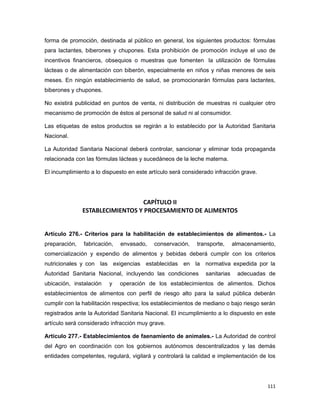 forma de promoción, destinada al público en general, los siguientes productos: fórmulas
para lactantes, biberones y chupones. Esta prohibición de promoción incluye el uso de
incentivos financieros, obsequios o muestras que fomenten la utilización de fórmulas
lácteas o de alimentación con biberón, especialmente en niños y niñas menores de seis
meses. En ningún establecimiento de salud, se promocionarán fórmulas para lactantes,
biberones y chupones.
No existirá publicidad en puntos de venta, ni distribución de muestras ni cualquier otro
mecanismo de promoción de éstos al personal de salud ni al consumidor.
Las etiquetas de estos productos se regirán a lo establecido por la Autoridad Sanitaria
Nacional.
La Autoridad Sanitaria Nacional deberá controlar, sancionar y eliminar toda propaganda
relacionada con las fórmulas lácteas y sucedáneos de la leche materna.
El incumplimiento a lo dispuesto en este artículo será considerado infracción grave.
CAPÍTULO II
ESTABLECIMIENTOS Y PROCESAMIENTO DE ALIMENTOS
Artículo 276.- Criterios para la habilitación de establecimientos de alimentos.- La
preparación, fabricación, envasado, conservación, transporte, almacenamiento,
comercialización y expendio de alimentos y bebidas deberá cumplir con los criterios
nutricionales y con las exigencias establecidas en la normativa expedida por la
Autoridad Sanitaria Nacional, incluyendo las condiciones sanitarias adecuadas de
ubicación, instalación y operación de los establecimientos de alimentos. Dichos
establecimientos de alimentos con perfil de riesgo alto para la salud pública deberán
cumplir con la habilitación respectiva; los establecimientos de mediano o bajo riesgo serán
registrados ante la Autoridad Sanitaria Nacional. El incumplimiento a lo dispuesto en este
artículo será considerado infracción muy grave.
Artículo 277.- Establecimientos de faenamiento de animales.- La Autoridad de control
del Agro en coordinación con los gobiernos autónomos descentralizados y las demás
entidades competentes, regulará, vigilará y controlará la calidad e implementación de los
111
 