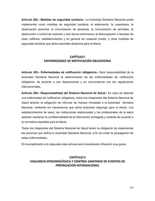 Artículo 282.- Medidas de seguridad sanitaria.- La Autoridad Sanitaria Nacional podrá
implementar como medidas de seguridad sanitaria, el aislamiento, la cuarentena, la
observación personal, la inmunización de personas, la inmunización de animales, la
destrucción o control de vectores u otra fauna transmisora, la desocupación o desalojo de
casa, edificios, establecimientos y en general de cualquier predio, y otras medidas de
seguridad sanitaria que dicha autoridad dictamine para el efecto.
CAPÍTULO I
ENFERMEDADES DE NOTIFICACIÓN OBLIGATORIA
Artículo 283.- Enfermedades de notificación obligatoria.- Será responsabilidad de la
Autoridad Sanitaria Nacional la determinación de las enfermedades de notificación
obligatoria, de acuerdo a sus disposiciones y en concordancia con las regulaciones
internacionales.
Artículo 284.- Responsabilidad del Sistema Nacional de Salud.- En caso de detectar
una enfermedad de notificación obligatoria, todos los integrantes del Sistema Nacional de
Salud tendrán la obligación de informar de manera inmediata a la Autoridad Sanitaria
Nacional, mediante los mecanismos que dicha Autoridad disponga para el efecto. Los
establecimientos de salud, las instituciones relacionadas y los profesionales de la salud
deberán mantener la confidencialidad de la información entregada y recibida de acuerdo a
la normativa expedida para el efecto.
Todos los integrantes del Sistema Nacional de Salud tienen la obligación de implementar
las acciones que defina la Autoridad Sanitaria Nacional, a fin de evitar la propagación de
estas enfermedades.
El incumplimiento a lo dispuesto este artículo será considerado infracción muy grave.
CAPÍTULO II
VIGILANCIA EPIDEMIOLÓGICA Y CONTROL SANITARIO DE EVENTOS DE
PROPAGACIÓN INTERNACIONAL
113
 