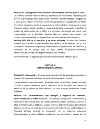 Artículo 285.- Propagación internacional de enfermedades y riesgos para la salud. -
La Autoridad Sanitaria Nacional definirá y establecerá los mecanismos necesarios para
prevenir la propagación, hacia otros países y territorios, de enfermedades y riesgos para
la salud que se originen en territorio ecuatoriano; para proteger a la población que habita
en territorio ecuatoriano contra la propagación de enfermedades y riesgos para la salud
originados en otros países o territorios; y, para controlar dicha propagación, evitando en lo
posible las interferencias con el tráfico y el comercio internacional. Así mismo, será
responsabilidad de la Autoridad Sanitaria Nacional, adoptar las medidas que
correspondan para controlar la propagación de las enfermedades epidemiológicas.
Artículo 286.- Rol de la población y de otras entidades.- La Autoridad Sanitaria
Nacional podrá requerir a otras entidades del Estado y de la sociedad civil; y, a la
población su participación obligatoria y responsabilidad compartida para la detección y
contención de los riesgos para la salud pública de potencial importancia
internacional, de acuerdo a las disposiciones que para ello emita.
El incumplimiento a lo dispuesto este artículo será considerado infracción grave.
CAPÍTULO III
DISPOSICIÓN DE CADÁVERES
Artículo 287.- Regulación.- Corresponderá a la Autoridad Sanitaria Nacional regular el
manejo y disposición de cadáveres, partes anatómicas y restos humanos.
Los donantes de órganos y/o tejidos, serán claramente identificados y tendrán absoluta
prioridad y agilidad necesarias para la realización de la necropsia para permitir la
extracción de los órganos de forma oportuna, así como el apoyo logístico que pudiera
requerirse.
Artículo 288.- Establecimientos que manejan y disponen de cadáveres,
partes anatómicas y restos humanos.- La instalación, construcción, mantenimiento y
operación de cementerios, salas de velación, tanatorios, criptas, crematorios, morgues o
sitios de conservación de cadáveres y restos humanos podrá ser realizada por entidades
públicas, privadas y comunitarias, previo cumplimiento de las normas establecidas por la
Autoridad Sanitaria Nacional en coordinación con los gobiernos autónomos
descentralizados, y otras entidades competentes. Los cementerios y criptas son los
114
 