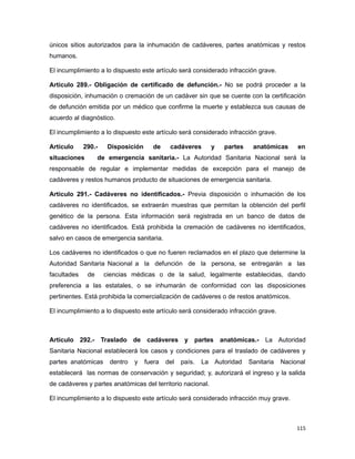únicos sitios autorizados para la inhumación de cadáveres, partes anatómicas y restos
humanos.
El incumplimiento a lo dispuesto este artículo será considerado infracción grave.
Artículo 289.- Obligación de certificado de defunción.- No se podrá proceder a la
disposición, inhumación o cremación de un cadáver sin que se cuente con la certificación
de defunción emitida por un médico que confirme la muerte y establezca sus causas de
acuerdo al diagnóstico.
El incumplimiento a lo dispuesto este artículo será considerado infracción grave.
Artículo 290.- Disposición de cadáveres y partes anatómicas en
situaciones de emergencia sanitaria.- La Autoridad Sanitaria Nacional será la
responsable de regular e implementar medidas de excepción para el manejo de
cadáveres y restos humanos producto de situaciones de emergencia sanitaria.
Artículo 291.- Cadáveres no identificados.- Previa disposición o inhumación de los
cadáveres no identificados, se extraerán muestras que permitan la obtención del perfil
genético de la persona. Esta información será registrada en un banco de datos de
cadáveres no identificados. Está prohibida la cremación de cadáveres no identificados,
salvo en casos de emergencia sanitaria.
Los cadáveres no identificados o que no fueren reclamados en el plazo que determine la
Autoridad Sanitaria Nacional a la defunción de la persona, se entregarán a las
facultades de ciencias médicas o de la salud, legalmente establecidas, dando
preferencia a las estatales, o se inhumarán de conformidad con las disposiciones
pertinentes. Está prohibida la comercialización de cadáveres o de restos anatómicos.
El incumplimiento a lo dispuesto este artículo será considerado infracción grave.
Artículo 292.- Traslado de cadáveres y partes anatómicas.- La Autoridad
Sanitaria Nacional establecerá los casos y condiciones para el traslado de cadáveres y
partes anatómicas dentro y fuera del país. La Autoridad Sanitaria Nacional
establecerá las normas de conservación y seguridad; y, autorizará el ingreso y la salida
de cadáveres y partes anatómicas del territorio nacional.
El incumplimiento a lo dispuesto este artículo será considerado infracción muy grave.
115
 