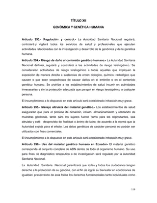 TÍTULO XII
GENÓMICA Y GENÉTICA HUMANA
Artículo 293.- Regulación y control.- La Autoridad Sanitaria Nacional regulará,
controlará y vigilará todos los servicios de salud y profesionales que ejecuten
actividades relacionadas con la investigación y desarrollo de la genómica y de la genética
humana.
Artículo 294.- Riesgo de daño al contenido genético humano.- La Autoridad Sanitaria
Nacional definirá, regulará y controlará a las actividades de riesgo teratogénico. Se
considerarán actividades de riesgo teratogénico a todas aquellas que impliquen la
exposición de manera directa a sustancias de orden biológico, químico, radiológico que
causen o que sean sospechosas de causar daños en el embrión o en el contenido
genético humano. Se prohíbe a los establecimientos de salud incurrir en actividades
innecesarias y sin la protección adecuada que pongan en riesgo teratogénico a cualquier
persona.
El incumplimiento a lo dispuesto en este artículo será considerado infracción muy grave.
Artículo 295.- Manejo altruista del material genético.- Los establecimientos de salud
asegurarán que para el proceso de donación, cesión, almacenamiento y utilización de
muestras genéticas, tanto para los sujetos fuente como para los depositantes, sea
altruista y esté desprovisto de finalidad o ánimo de lucro, de acuerdo a la norma que la
Autoridad expida para el efecto. Los datos genéticos de carácter personal no podrán ser
utilizados con fines comerciales.
El incumplimiento a lo dispuesto en este artículo será considerado infracción muy grave.
Artículo 296.- Uso del material genético humano en Ecuador- El material genético
corresponde al conjunto completo de ADN dentro de todo el organismo humano. Su uso
para fines de diagnóstico terapéutico o de investigación será regulado por la Autoridad
Sanitaria Nacional.
La Autoridad Sanitaria Nacional garantizará que todas y todos los ciudadanos tengan
derecho a la protección de su genoma, con el fin de lograr su bienestar en condiciones de
igualdad, preservando de esta forma los derechos fundamentales tanto individuales como
116
 