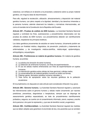 colectivos; con énfasis en el derecho a la privacidad y soberanía sobre su propio material
genético, sin ninguna clase de discriminación.
Para ello, regulará la recolección, utilización, almacenamiento y disposición del material
genético humano, con pleno respeto a la dignidad, identidad y los derechos inherentes a
la persona humana; además observará los tratados y normativas internacionales, así
como el mandato de la Constitución de la República del Ecuador.
Artículo 297.- Pruebas de análisis de ADN humano.- La Autoridad Sanitaria Nacional
regulará y controlará los fines, autorizaciones y procedimientos relacionados con las
pruebas de análisis de ADN humano. Los procedimientos deberán ser científicamente
validados, respetando los principios bioéticos.
Los datos genéticos provenientes de estudios en seres humanos, únicamente podrán ser
utilizados con finalidad médica, diagnóstica, de prevención, predicción y tratamiento de
enfermedades; y de investigación médica-científica, médico-legal, epidemiológica,
antropológica y arqueológica.
Artículo 298.- Prohibiciones en materia de genética humana.- En materia de genética
humana, se prohíbe:
1) La práctica de clonación de seres humanos;
2) La obtención de embriones humanos, con fines de experimentación;
3) El uso de células madres embrionarias con fines de experimentación en sujetos
humanos;
4) La intervención genética sobre células de línea germinal y células madre;
5) La comercialización de material genético humano en todas sus formas;
6) Patentar genes, derivados celulares humanos naturales; y,
7) Toda forma de apropiación sobre los recursos genéticos de la población
ecuatoriana
El incumplimiento a lo dispuesto en este artículo será considerado infracción muy grave.
Artículo 299.- Genoma humano.- La Autoridad Sanitaria Nacional regulará y autorizará
las intervenciones sobre el genoma humano y células madre únicamente: por razones
predictivas, preventivas, diagnósticas o terapéuticas, siempre que se disponga de
asesoramiento genético especializado, se trate de procedimientos científicamente
probados y seguros; se cuente con el consentimiento informado, previo, expreso y escrito
de la persona o de quien la represente; y, que sea de beneficio social y eugenésico.
Artículo 300.- Confidencialidad.- La Autoridad Sanitaria Nacional regulará las medidas
que se deben adoptar para garantizar el anonimato de las y los pacientes que se sometan
117
 