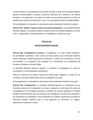 a estos estudios. Los prestadores de servicios de salud a cargo de las pruebas deberán
guardar confidencialidad y respecto al genoma individual de la persona y las células
sexuales; y se asegurarán, por todos los medios, de que quienes laboran con ellos no
puedan tener acceso a la información o que, a su vez guarden la misma confidencialidad.
El incumplimiento a lo dispuesto en este artículo será considerado infracción muy grave.
Artículo 301.- Salida e ingreso al país de muestras biológicas.- La Autoridad Sanitaria
Nacional regulará y controlará la salida e ingreso al país de muestras biológicas con fines
clínico - asistenciales, de experimentación o investigación, en todos los casos.
TÍTULO XIII
INVESTIGACIÓN EN SALUD
Artículo 302.- Investigación en salud.-La investigación en salud estará orientada a
las prioridades nacionales y otros temas de salud pública que la Autoridad Sanitaria
estime pertinentes. Deberá garantizar los derechos y valores de las personas y de las
comunidades, y, se sujetará a los principios de la Constitución de la República del
Ecuador, de bioética y de este Código.
La Autoridad Sanitaria Nacional regulará, y controlará la investigación en salud en
coordinación con las Autoridades competentes.
Todos los miembros del Sistema Nacional de Salud están obligados a cumplir con la
normativa y principios determinados para la investigación en salud.
El incumplimiento a lo dispuesto en este artículo será considerado infracción muy grave.
Artículo 303.- Coordinación.- La Autoridad Sanitaria Nacional en coordinación con la
Autoridad rectora de la Investigación en el país, impulsará la conformación de redes de
investigadores a fin de integrar esfuerzos y optimizar los recursos asignados. El Estado
facilitará el financiamiento para los proyectos de investigación en salud que respondan a
las prioridades de investigación y otros parámetros de calidad y pertinencia que defina la
Autoridad Sanitaria Nacional para lo cual asegurará su promoción, su registro,
seguimiento, evaluación y control.
118
 