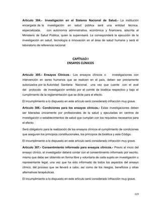 Artículo 304.- Investigación en el Sistema Nacional de Salud.- La institución
encargada de la investigación en salud pública será una entidad técnica,
especializada, con autonomía administrativa, económica y financiera, adscrita al
Ministerio de Salud Pública, quien la supervisará. Le corresponderá la ejecución de la
investigación en salud, tecnología e innovación en el área de salud humana y será el
laboratorio de referencia nacional
CAPÍTULO I
ENSAYOS CLÍNICOS
Artículo 305.- Ensayos Clínicos.- Los ensayos clínicos o investigaciones con
intervención en seres humanos que se realicen en el país, deben ser previamente
autorizados por la Autoridad Sanitaria Nacional, una vez que cuente con el aval
del protocolo de investigación emitido por el comité de bioética respectivo y bajo el
cumplimiento de la reglamentación que se dicte para el efecto.
El incumplimiento a lo dispuesto en este artículo será considerado infracción muy grave.
Artículo 306.- Condiciones para los ensayos clínicos.- Estas investigaciones deben
ser lideradas únicamente por profesionales de la salud y ejecutadas en centros de
investigación o establecimientos de salud que cumplan con los requisitos necesarios para
el efecto.
Será obligatorio para la realización de los ensayos clínicos el cumplimiento de condiciones
que aseguren los principios constitucionales, los principios de bioética y este Código.
El incumplimiento a lo dispuesto en este artículo será considerado infracción muy grave.
Artículo 307.- Consentimiento informado para ensayos clínicos.- Previo al inicio del
ensayo clínico, el investigador deberá contar con el consentimiento informado por escrito,
mismo que debe ser obtenido en forma libre y voluntaria de cada sujeto en investigación o
representante legal, una vez que ha sido informado de todos los aspectos del ensayo
clínico, del proceso que se llevará a cabo, así como de los riesgos, beneficios y otras
alternativas terapéuticas.
El incumplimiento a lo dispuesto en este artículo será considerado infracción muy grave.
119
 