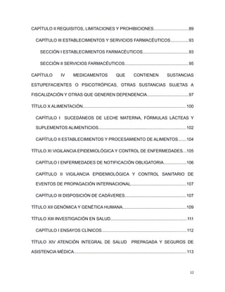 CAPÍTULO II REQUISITOS, LIMITACIONES Y PROHIBICIONES..............................89
CAPÍTULO III ESTABLECIMIENTOS Y SERVICIOS FARMACÉUTICOS...............93
SECCIÓN I ESTABLECIMIENTOS FARMACÉUTICOS.......................................93
SECCIÓN II SERVICIOS FARMACÉUTICOS......................................................95
CAPÍTULO IV MEDICAMENTOS QUE CONTIENEN SUSTANCIAS
ESTUPEFACIENTES O PSICOTRÓPICAS, OTRAS SUSTANCIAS SUJETAS A
FISCALIZACIÓN Y OTRAS QUE GENEREN DEPENDENCIA...................................97
TÍTULO X ALIMENTACIÓN........................................................................................100
CAPÍTULO I SUCEDÁNEOS DE LECHE MATERNA, FÓRMULAS LÁCTEAS Y
SUPLEMENTOS ALIMENTICIOS..........................................................................102
CAPÍTULO II ESTABLECIMIENTOS Y PROCESAMIENTO DE ALIMENTOS.......104
TÍTULO XI VIGILANCIA EPIDEMIOLÓGICA Y CONTROL DE ENFERMEDADES...105
CAPÍTULO I ENFERMEDADES DE NOTIFICACIÓN OBLIGATORIA...................106
CAPÍTULO II VIGILANCIA EPIDEMIOLÓGICA Y CONTROL SANITARIO DE
EVENTOS DE PROPAGACIÓN INTERNACIONAL...............................................107
CAPÍTULO III DISPOSICIÓN DE CADÁVERES....................................................107
TÍTULO XII GENÓMICA Y GENÉTICA HUMANA......................................................109
TÍTULO XIII INVESTIGACIÓN EN SALUD.................................................................111
CAPÍTULO I ENSAYOS CLÍNICOS........................................................................112
TÍTULO XIV ATENCIÓN INTEGRAL DE SALUD PREPAGADA Y SEGUROS DE
ASISTENCIA MÉDICA................................................................................................113
12
 