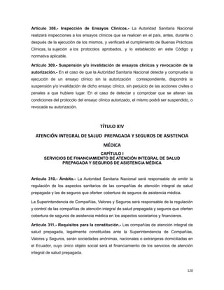 Artículo 308.- Inspección de Ensayos Clínicos.- La Autoridad Sanitaria Nacional
realizará inspecciones a los ensayos clínicos que se realicen en el país, antes, durante o
después de la ejecución de los mismos, y verificará el cumplimiento de Buenas Prácticas
Clínicas, la sujeción a los protocolos aprobados, y lo establecido en este Código y
normativa aplicable.
Artículo 309.- Suspensión y/o invalidación de ensayos clínicos y revocación de la
autorización.- En el caso de que la Autoridad Sanitaria Nacional detecte y compruebe la
ejecución de un ensayo clínico sin la autorización correspondiente, dispondrá la
suspensión y/o invalidación de dicho ensayo clínico, sin perjuicio de las acciones civiles o
penales a que hubiere lugar. En el caso de detectar y comprobar que se alteran las
condiciones del protocolo del ensayo clínico autorizado, el mismo podrá ser suspendido, o
revocada su autorización.
TÍTULO XIV
ATENCIÓN INTEGRAL DE SALUD PREPAGADA Y SEGUROS DE ASISTENCIA
MÉDICA
CAPÍTULO I
SERVICIOS DE FINANCIAMIENTO DE ATENCIÓN INTEGRAL DE SALUD
PREPAGADA Y SEGUROS DE ASISTENCIA MÉDICA
Artículo 310.- Ámbito.- La Autoridad Sanitaria Nacional será responsable de emitir la
regulación de los aspectos sanitarios de las compañías de atención integral de salud
prepagada y las de seguros que oferten cobertura de seguros de asistencia médica.
La Superintendencia de Compañías, Valores y Seguros será responsable de la regulación
y control de las compañías de atención integral de salud prepagada y seguros que oferten
cobertura de seguros de asistencia médica en los aspectos societarios y financieros.
Artículo 311.- Requisitos para la constitución.- Las compañías de atención integral de
salud prepagada, legalmente constituidas ante la Superintendencia de Compañías,
Valores y Seguros, serán sociedades anónimas, nacionales o extranjeras domiciliadas en
el Ecuador, cuyo único objeto social será el financiamiento de los servicios de atención
integral de salud prepagada.
120
 