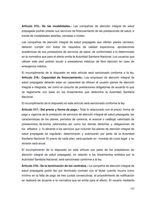 Artículo 315.- De las modalidades.- Las compañías de atención integral de salud
prepagada podrán prestar sus servicios de financiamiento de las prestaciones de salud, a
través de modalidades abiertas, cerradas o mixtas.
Las compañías de atención integral de salud prepagada que oferten planes cerrados,
deberán cumplir con todos los requisitos de calidad experiencia, aprobaciones
académicas de sus prestadores de servicios de salud, de conformidad a lo determinado
en la normativa que para el efecto emita la Autoridad Sanitaria Nacional. Los usuarios que
utilicen este plan podrán acudir a prestadores médicos de libre elección en caso de
emergencia médica.
El incumplimiento de lo dispuesto en este artículo será sancionado conforme a la ley.
Artículo 316.- Capacidad de financiamiento.- Las empresas de atención integral de
salud prepagada deberán estar en capacidad de ofrecer al usuario planes de atención
integral e integrada, así como el conjunto de prestaciones obligatorias de acuerdo lo que
se reglamente con base en los lineamientos que determina la Autoridad Sanitaria
Nacional.
El incumplimiento de lo dispuesto en este artículo será sancionado conforme la ley.
Artículo 317.- Del precio y forma de pago.- Todo lo relacionado con el precio, forma de
pago y vigencia de la prestación de servicios de atención integral de salud prepagada, las
características de los planes, períodos de carencia, el arancel o catálogo valorizado de
prestaciones, de bonos valorizados; así como los demás derechos y obligaciones de
los afiliados y lo atinente a los servicios que incluirán los planes de atención integral de
salud prepagada se regularán, determinarán y autorizarán por parte de la Autoridad
Sanitaria Nacional. El precio de cada plan, será pactado en moneda de curso legal y su
revisión será anual.
El incumplimiento de lo dispuesto en este artículo por parte de los prestadores de
atención integral de salud prepagada, en relación a los lineamientos emitidos por la
Autoridad Sanitaria Nacional, será sancionado conforme a la ley.
Artículo 318.- De la terminación de los contratos.- La compañía de atención integral de
salud prepagada podrá dar por terminado contrato con el titular cuando incurra como
mínimo en la falta de pago de tres cuotas consecutivas, el procedimiento de notificación
se realizará de acuerdo a la normativa que se emita para el efecto. El usuario mediante
122
 