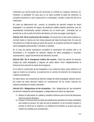 notificación por escrito podrá dar por terminado su contrato en cualquier momento, sin
limitación, ni penalidad. En caso que no se haya cumplido el plazo de cobertura, la
compañía devolverá el valor proporcional no devengado, contado a partir del día de la
notificación.
En caso de fallecimiento del usuario, la compañía de atención integral de salud
prepagada o la compañía de seguro de asistencia médica deberán garantizar que los
dependientes contractuales queden cubiertos con el mismo plan contratado por un
período de un año a partir de la fecha del deceso, sin tener que pagar cuota alguna.
Artículo 319.- De la reactivación del contrato.- El usuario de un plan podrá reactivar su
contrato hasta un máximo de tres meses después de haber terminado éste. En caso de
reincidencia en la falta de pago por parte del usuario, la compañía de atención integral de
salud prepagada podrá aprobar o rechazar su solicitud.
En el caso de planes corporativos procederá la reactivación del contrato sólo si el
Contratante y la compañía de atención integral de salud prepagada lo acuerdan
expresamente, y según los términos del respectivo acuerdo.
Artículo 320.- De la emergencia médica del usuario.- Todos los planes de atención
integral de salud prepagada y seguros de salud deben incluir obligatoriamente la
cobertura de la atención en casos de emergencia.
Si no está en condiciones de ser trasladado a una unidad de salud, podrá solicitar en el
lugar en donde se encuentre, la presencia de un servicio de atención de emergencias
médicas ambulatorias.
En estos casos, las compañías de atención integral de salud prepagada, deberán asumir
los costos de dicha atención médica en consideración de los límites máximos de
cobertura pactados en el plan contratado.
Artículo 321.- Obligaciones de las compañías.- Son obligaciones de las compañías
de atención integral de salud prepagada y aseguradoras de salud, las siguientes:
1) Ofrecer la información en calidad y cantidad suficiente para la toma de decisiones
sobre los planes ofertados;
2) Otorgar el financiamiento de todas las prestaciones previstos en el plan contratado
que ampare al usuario. En caso de que la prestación no se encuentre cubierta o
exceda el monto de la cobertura, se notificará de inmediato al usuario para que
medien las medidas que correspondan;
123
 