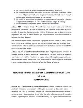 3) No tomar la edad como criterio de rechazo de admisión y renovación;
4) No establecer incrementos adicionales de manera individual a los aportes, cuotas
o primas del plan contratado, ante el aparecimiento de enfermedades crónicas y/o
catastróficas, ni negar la renovación de los contratos;
5) No excluir de la cobertura, las prestaciones preventivas, así como a los individuos
que presenten condiciones de salud predisponentes a riesgos de salud, y;
6) Facilitar información solicitada por las Autoridades competentes.
Artículo 322.- Enfermedades Preexistentes.- Las enfermedades pre existentes
debidamente declaradas, recibirán cobertura en los contratos individuales según los
periodos de carencia, alcances y montos mínimos de cobertura que se determinen en el
reglamento, en base el estudio técnico que obligatoriamente realizará la el efecto la
Autoridad Sanitaria Nacional.
Los contratos empresariales, corporativos y grupales recibirán cobertura total o parcial
para dichas enfermedades, siempre que dicha cobertura haya sido acordada libre y
voluntariamente entre las partes; cuando la cobertura contratada sea total no se admitirá
condición o restricción alguna.
Artículo 323.- De la coordinación de beneficios.- Será obligatorio para las empresas de
atención integral de salud prepagada y aseguradoras de salud realizar la respectiva
coordinación de beneficios y prelación de pagos, entre entidades públicas y privadas, con
la finalidad de cubrir las prestaciones a sus beneficiarios en sus contingencias de acuerdo
a la normativa emitida para el efecto por la Autoridad Sanitaria Nacional.
LIBRO III
RÉGIMEN DE CONTROL Y SANCIÓN EN EL SISTEMA NACIONAL DE SALUD
TÍTULO I
NORMAS COMUNES
Artículo 324.- Funcionamiento de establecimientos.- Todos los establecimientos que
producen, importan, comercializan, distribuyen, expenden y dispensan bienes y
productos de uso y consumo humano; así como otros establecimientos sujetos a
control sanitario y los prestadores de servicios de salud deben cumplir con la normativa
sanitaria expedida por la Autoridad Sanitaria Nacional y son sujetos de control sanitario.
124
 