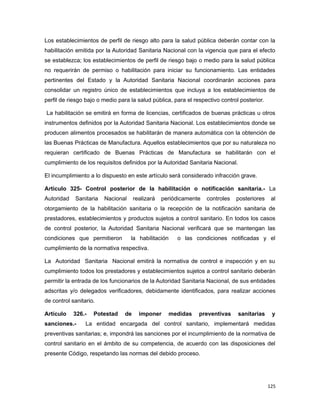 Los establecimientos de perfil de riesgo alto para la salud pública deberán contar con la
habilitación emitida por la Autoridad Sanitaria Nacional con la vigencia que para el efecto
se establezca; los establecimientos de perfil de riesgo bajo o medio para la salud pública
no requerirán de permiso o habilitación para iniciar su funcionamiento. Las entidades
pertinentes del Estado y la Autoridad Sanitaria Nacional coordinarán acciones para
consolidar un registro único de establecimientos que incluya a los establecimientos de
perfil de riesgo bajo o medio para la salud pública, para el respectivo control posterior.
La habilitación se emitirá en forma de licencias, certificados de buenas prácticas u otros
instrumentos definidos por la Autoridad Sanitaria Nacional. Los establecimientos donde se
producen alimentos procesados se habilitarán de manera automática con la obtención de
las Buenas Prácticas de Manufactura. Aquellos establecimientos que por su naturaleza no
requieran certificado de Buenas Prácticas de Manufactura se habilitarán con el
cumplimiento de los requisitos definidos por la Autoridad Sanitaria Nacional.
El incumplimiento a lo dispuesto en este artículo será considerado infracción grave.
Artículo 325- Control posterior de la habilitación o notificación sanitaria.- La
Autoridad Sanitaria Nacional realizará periódicamente controles posteriores al
otorgamiento de la habilitación sanitaria o la recepción de la notificación sanitaria de
prestadores, establecimientos y productos sujetos a control sanitario. En todos los casos
de control posterior, la Autoridad Sanitaria Nacional verificará que se mantengan las
condiciones que permitieron la habilitación o las condiciones notificadas y el
cumplimiento de la normativa respectiva.
La Autoridad Sanitaria Nacional emitirá la normativa de control e inspección y en su
cumplimiento todos los prestadores y establecimientos sujetos a control sanitario deberán
permitir la entrada de los funcionarios de la Autoridad Sanitaria Nacional, de sus entidades
adscritas y/o delegados verificadores, debidamente identificados, para realizar acciones
de control sanitario.
Artículo 326.- Potestad de imponer medidas preventivas sanitarias y
sanciones.- La entidad encargada del control sanitario, implementará medidas
preventivas sanitarias; e, impondrá las sanciones por el incumplimiento de la normativa de
control sanitario en el ámbito de su competencia, de acuerdo con las disposiciones del
presente Código, respetando las normas del debido proceso.
125
 