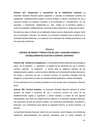 Artículo 327.- Suspensión o cancelación de la habilitación sanitaria.- La
Autoridad Sanitaria Nacional podrá suspender o cancelar la habilitación sanitaria de
prestadores, establecimientos sujetos a control sanitario y bienes y productos de uso y
consumo humano, en cualquier momento, si se comprueba el incumplimiento de los
requisitos y condiciones establecidos en este código, en la normativa vigente; o,
cuando el prestador, establecimiento o producto pudiere significar un riesgo para la salud.
En todos los casos, el titular de la habilitación deberá resarcir plenamente cualquier daño
que se produjere a terceros, de acuerdo a la normativa expedida para el efecto por la
Autoridad Sanitaria Nacional; y sin perjuicio de la imposición de medidas preventivas y de
las sanciones pertinentes.
TÍTULO II
CONTROL DE BIENES Y PRODUCTOS DE USO Y CONSUMO HUMANO Y
ESTABLECIMIENTOS SUJETOS A CONTROL SANITARIO
Artículo 328.- Ámbito de competencia.- La Autoridad Sanitaria Nacional para proteger la
salud de la población y garantizar la calidad de los productos de uso y consumo
humano, ejercerá la regulación y control para la vigilancia sanitaria de los
establecimientos sujetos a control sanitario definidos por la Autoridad Sanitaria Nacional y
los bienes y productos de uso y consumo humano; la normativa expedida será de
obligatorio cumplimiento en todos los establecimientos dedicados a dichas actividades.
El incumplimiento de la normativa señalada en este artículo será considerado infracción
grave.
Artículo 329.- Control sanitario.- La Autoridad Sanitaria Nacional ejercerá el control
sanitario de bienes y productos de uso y consumo humano, así como de los
establecimientos sujetos a regulación y control sanitario, a través de una agencia
especializada, que será una entidad técnica adscrita a la Autoridad Sanitaria Nacional,
con personería jurídica de derecho público, con autonomía administrativa, económica y
financiera, con competencia para ejercer la regulación técnica, el control sanitario y la
sanción.
La Autoridad Sanitaria Nacional, dentro de sus funciones, podrá delegar a los Gobiernos
autónomos descentralizados las acciones necesarias para el control sanitario de
126
 