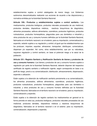 establecimientos sujetos a control catalogados de menor riesgo. Los Gobiernos
autónomos descentralizados realizarán sus acciones de acuerdo a las disposiciones y
normativa emitidas por la Autoridad Sanitaria Nacional.
Artículo 330.- Productos y establecimientos sujetos a control sanitario.- Los
medicamentos, productos biológicos, productos naturales procesados de uso medicinal,
productos dentales, dispositivos médicos, reactivos bioquímicos de diagnóstico,
alimentos procesados, aditivos alimentarios, cosméticos, productos higiénicos, productos
nutracéuticos, productos homeopáticos, plaguicidas para uso doméstico e industrial y
otros productos de uso y consumo humano definidos por la Autoridad Sanitaria Nacional,
fabricados en el territorio nacional o en el exterior, para su importación, comercialización y
expendio, estarán sujetos a su regulación y control; al igual que los establecimientos que
los producen, importan, exportan, almacenan, transportan, distribuyen, comercializan,
dispensan y/o expenden. Así como, otros establecimientos, que por su naturaleza,
requieran regulación y control sanitario, en base al potencial riesgo a la salud de la
población.
Artículo 331.- Registro Sanitario y Notificación Sanitaria de bienes y productos de
uso y consumo humano.- Los bienes y productos de uso y consumo humano sujetos a
regulación por parte de la Autoridad Sanitaria Nacional, deberán disponer del respectivo
certificado de registro sanitario o notificación vigente, según corresponda en base a su
perfil de riesgo, previo a su comercialización, distribución, almacenamiento, dispensación,
expendio o utilización.
Están sujetos a la obtención de notificación sanitaria previamente a su comercialización,
los alimentos procesados, aditivos alimentarios, cosméticos, productos higiénicos,
productos nutracéuticos, productos homeopáticos, plaguicidas para uso doméstico e
industrial, y otros productos de uso y consumo humano definidos por la Autoridad
Sanitaria Nacional, fabricados en el territorio nacional o en el exterior, para su importación,
comercialización y expendio.
Están sujetos a la obtención de registro sanitario los medicamentos en general en la
forma prevista en esta Ley, productos biológicos, productos naturales procesados de uso
medicinal, productos dentales, dispositivos médicos y reactivos bioquímicos de
diagnóstico, fabricados en el territorio nacional o en el exterior, para su importación,
comercialización, dispensación y expendio.
127
 