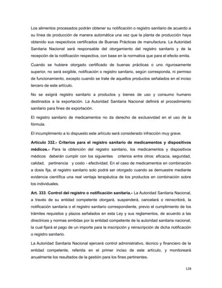 Los alimentos procesados podrán obtener su notificación o registro sanitario de acuerdo a
su línea de producción de manera automática una vez que la planta de producción haya
obtenido sus respectivos certificados de Buenas Prácticas de manufactura. La Autoridad
Sanitaria Nacional será responsable del otorgamiento del registro sanitario y de la
recepción de la notificación respectiva, con base en la normativa que para el efecto emita.
Cuando se hubiere otorgado certificado de buenas prácticas o uno rigurosamente
superior, no será exigible, notificación o registro sanitario, según corresponda, ni permiso
de funcionamiento, excepto cuando se trate de aquellos productos señalados en el inciso
tercero de este artículo.
No se exigirá registro sanitario a productos y bienes de uso y consumo humano
destinados a la exportación. La Autoridad Sanitaria Nacional definirá el procedimiento
sanitario para fines de exportación.
El registro sanitario de medicamentos no da derecho de exclusividad en el uso de la
fórmula.
El incumplimiento a lo dispuesto este artículo será considerado infracción muy grave.
Artículo 332.- Criterios para el registro sanitario de medicamentos y dispositivos
médicos.- Para la obtención del registro sanitario, los medicamentos y dispositivos
médicos deberán cumplir con los siguientes criterios entre otros: eficacia, seguridad,
calidad, pertinencia y costo - efectividad. En el caso de medicamentos en combinación
a dosis fija, el registro sanitario solo podrá ser otorgado cuando se demuestre mediante
evidencia científica una real ventaja terapéutica de los productos en combinación sobre
los individuales.
Art. 333. Control del registro o notificación sanitaria.- La Autoridad Sanitaria Nacional,
a través de su entidad competente otorgará, suspenderá, cancelará o reinscribirá, la
notificación sanitaria o el registro sanitario correspondiente, previo el cumplimiento de los
trámites requisitos y plazos señalados en esta Ley y sus reglamentos, de acuerdo a las
directrices y normas emitidas por la entidad competente de la autoridad sanitaria nacional,
la cual fijará el pago de un importe para la inscripción y reinscripción de dicha notificación
o registro sanitario.
La Autoridad Sanitaria Nacional ejercerá control administrativo, técnico y financiero de la
entidad competente, referida en el primer inciso de este artículo, y monitoreará
anualmente los resultados de la gestión para los fines pertinentes.
128
 
