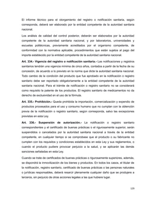 El informe técnico para el otorgamiento del registro o notificación sanitaria, según
corresponda, deberá ser elaborado por la entidad competente de la autoridad sanitaria
nacional.
Los análisis de calidad del control posterior, deberán ser elaborados por la autoridad
competente de la autoridad sanitaria nacional, y por laboratorios, universidades y
escuelas politécnicas, previamente acreditados por el organismo competente, de
conformidad con la normativa aplicable, procedimientos que están sujetos al pago del
importe establecido por la entidad competente de la autoridad sanitaria nacional.
Art. 334.- Vigencia del registro o notificación sanitaria.- Las notificaciones y registros
sanitarios tendrán una vigencia mínima de cinco años, contados a partir de la fecha de su
concesión, de acuerdo a lo previsto en la norma que dicte la autoridad sanitaria nacional.
Todo cambio de la condición del producto que fue aprobado en la notificación o registro
sanitario debe ser reportado obligatoriamente a la entidad competente de la autoridad
sanitaria nacional. Para el trámite de notificación o registro sanitario no se considerará
como requisito la patente de los productos. El registro sanitario de medicamentos no da
derecho de exclusividad en el uso de la fórmula.
Art. 335.- Prohibición.- Queda prohibida la importación, comercialización y expendio de
productos procesados para el uso y consumo humano que no cumplan con la obtención
previa de la notificación o registro sanitario, según corresponda, salvo las excepciones
previstas en esta Ley.
Art. 336.- Suspensión de autorización.- La notificación o registro sanitario
correspondientes y el certificado de buenas prácticas o el rigurosamente superior, serán
suspendidos o cancelados por la autoridad sanitaria nacional a través de la entidad
competente, en cualquier tiempo si se comprobase que el producto o su fabricante no
cumplen con los requisitos y condiciones establecidos en esta Ley y sus reglamentos, o
cuando el producto pudiere provocar perjuicio a la salud, y se aplicarán las demás
sanciones señaladas en esta Ley.
Cuando se trate de certificados de buenas prácticas o rigurosamente superiores, además,
se dispondrá la inmovilización de los bienes y productos. En todos los casos, el titular de
la notificación, registro sanitario, certificado de buenas prácticas o las personas naturales
o jurídicas responsables, deberá resarcir plenamente cualquier daño que se produjere a
terceros, sin perjuicio de otras acciones legales a las que hubiere lugar.
129
 