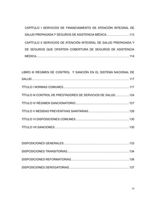 CAPÍTULO I SERVICIOS DE FINANCIAMIENTO DE ATENCIÓN INTEGRAL DE
SALUD PREPAGADA Y SEGUROS DE ASISTENCIA MÉDICA............................113
CAPÍTULO II SERVICIOS DE ATENCIÓN INTEGRAL DE SALUD PREPAGADA Y
DE SEGUROS QUE OFERTEN COBERTURA DE SEGUROS DE ASISTENCIA
MEDICA..................................................................................................................114
LIBRO III RÉGIMEN DE CONTROL Y SANCIÓN EN EL SISTEMA NACIONAL DE
SALUD........................................................................................................................ 117
TÍTULO I NORMAS COMUNES.................................................................................117
TÍTULO III CONTROL DE PRESTADORES DE SERVICIOS DE SALUD.................124
TÍTULO IV RÉGIMEN SANCIONATORIO..................................................................127
TÍTULO V MEDIDAS PREVENTIVAS SANITARIAS..................................................128
TÍTULO VI DISPOSICIONES COMUNES..................................................................130
TÍTULO VII SANCIONES...........................................................................................130
DISPOSICIONES GENERALES................................................................................133
DISPOSICIONES TRANSITORIAS............................................................................134
DISPOSICIONES REFORMATORIAS.......................................................................136
DISPOSICIONES DEROGATORIAS.........................................................................137
13
 