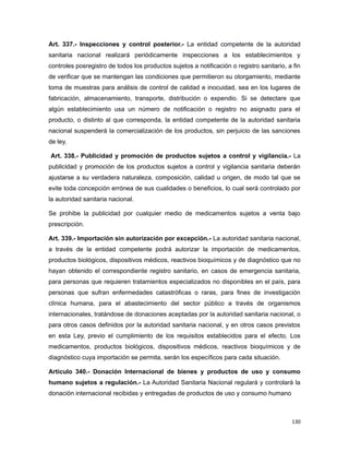 Art. 337.- Inspecciones y control posterior.- La entidad competente de la autoridad
sanitaria nacional realizará periódicamente inspecciones a los establecimientos y
controles posregistro de todos los productos sujetos a notificación o registro sanitario, a fin
de verificar que se mantengan las condiciones que permitieron su otorgamiento, mediante
toma de muestras para análisis de control de calidad e inocuidad, sea en los lugares de
fabricación, almacenamiento, transporte, distribución o expendio. Si se detectare que
algún establecimiento usa un número de notificación o registro no asignado para el
producto, o distinto al que corresponda, la entidad competente de la autoridad sanitaria
nacional suspenderá la comercialización de los productos, sin perjuicio de las sanciones
de ley.
Art. 338.- Publicidad y promoción de productos sujetos a control y vigilancia.- La
publicidad y promoción de los productos sujetos a control y vigilancia sanitaria deberán
ajustarse a su verdadera naturaleza, composición, calidad u origen, de modo tal que se
evite toda concepción errónea de sus cualidades o beneficios, lo cual será controlado por
la autoridad sanitaria nacional.
Se prohibe la publicidad por cualquier medio de medicamentos sujetos a venta bajo
prescripción.
Art. 339.- Importación sin autorización por excepción.- La autoridad sanitaria nacional,
a través de la entidad competente podrá autorizar la importación de medicamentos,
productos biológicos, dispositivos médicos, reactivos bioquímicos y de diagnóstico que no
hayan obtenido el correspondiente registro sanitario, en casos de emergencia sanitaria,
para personas que requieren tratamientos especializados no disponibles en el país, para
personas que sufran enfermedades catastróficas o raras, para fines de investigación
clínica humana, para el abastecimiento del sector público a través de organismos
internacionales, tratándose de donaciones aceptadas por la autoridad sanitaria nacional, o
para otros casos definidos por la autoridad sanitaria nacional, y en otros casos previstos
en esta Ley, previo el cumplimiento de los requisitos establecidos para el efecto. Los
medicamentos, productos biológicos, dispositivos médicos, reactivos bioquímicos y de
diagnóstico cuya importación se permita, serán los específicos para cada situación.
Artículo 340.- Donación Internacional de bienes y productos de uso y consumo
humano sujetos a regulación.- La Autoridad Sanitaria Nacional regulará y controlará la
donación internacional recibidas y entregadas de productos de uso y consumo humano
130
 