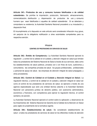 Artículo 341.- Productos de uso y consumo humano falsificados o de calidad
subestándar.- Se prohíbe la importación, producción, fabricación, almacenamiento,
comercialización, distribución y dispensación de productos de uso y consumo
humano que sean falsificados o aquellos de calidad subestándar. Si se detectare y
comprobare su existencia, la Autoridad Sanitaria Nacional procederá a su incautación y
disposición final.
El incumplimiento a lo dispuesto en este artículo será considerado infracción muy grave,
sin perjuicio de la obligatoria notificación a otras autoridades competentes para su
respectiva sanción.
TÍTULO III
CONTROL DE PRESTADORES DE SERVICIOS DE SALUD
Artículo 342.- Ámbito de Competencia.- La Autoridad Sanitaria Nacional ejercerá la
regulación y control de la calidad en el cuidado y atención integral en salud que brindan
todos los prestadores del Sistema Nacional de Salud a través de sus servicios, tales como
los establecimientos de salud públicos, privados con o sin fines de lucro, autónomos y
comunitarios; las compañías privadas de salud; los grupos profesionales, profesionales
y personal de apoyo de salud; las empresas de atención integral de salud prepagada; y
otros proveedores.
Artículo 343.- Control de Calidad en el Cuidado y Atención Integral en Salud.- La
regulación técnica, y control de la calidad en el cuidado y atención integral en salud así
como el control de los prestadores de servicios de salud, se ejercerá a través de una
agencia especializada que será una entidad técnica adscrita a la Autoridad Sanitaria
Nacional con personería jurídica de derecho público, con autonomía administrativa,
económica y financiera, con competencia para ejercer la regulación técnica, el control
sanitario y la sanción.
La Autoridad Sanitaria Nacional ejercerá el control sobre la aplicación y observancia de
los lineamientos del Sistema Nacional de Garantía de la Calidad de la Atención en Salud
para vigilar el cumplimiento de la normativa vigente.
Artículo 344.- Establecimientos de salud.- Se considerará establecimiento de
salud a todos los prestadores de servicios de salud en los diferentes niveles de atención
131
 
