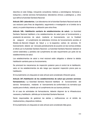 descritos en este Código, incluyendo consultorios médicos y odontológicos; farmacias y
botiquines y demás servicios farmacéuticos; laboratorios clínicos y patológicos; y, otros
que defina la Autoridad Sanitaria Nacional.
Artículo 345- Laboratorios.- Los laboratorios de la Autoridad Sanitaria Nacional serán de
uso exclusivo para fines de diagnóstico, seguimiento e investigación en el ámbito de la
salud y no podrá disponerse su utilización para otros fines.
Artículo 346.- Habilitación sanitaria de establecimientos de salud.- La Autoridad
Sanitaria Nacional habilitará a los establecimientos de salud para el funcionamiento y
prestación de servicios de salud, mediante el licenciamiento, con la finalidad
de asegurar el cumplimiento de estándares mínimos de funcionamiento acordes al
Modelo de Atención Integral de Salud y a la respectiva cartera de servicios. El
licenciamiento deberá ser renovado periódicamente de acuerdo con las normas emitidas
al efecto por la Autoridad Sanitaria Nacional. La Autoridad Sanitaria Nacional realizará el
control sistemático y periódico del cumplimiento de este requerimiento por parte de los
establecimientos de salud.
Los establecimientos de salud a nivel nacional están obligados a obtener la debida
habilitación sanitaria para su funcionamiento.
Se priorizará los mecanismos de inspección posterior para el control de la habilitación,
salvo en los establecimientos de alto riesgo que requieren inspección previa para su
habilitación.
El incumplimiento a lo dispuesto en este artículo será considerado infracción grave.
Artículo 347.-Habilitación de los establecimientos de salud que proveen servicios
farmacéuticos.- La Autoridad Sanitaria Nacional habilitará el funcionamiento del
servicio farmacéutico, mediante el licenciamiento de conformidad a la normativa que
expida para el efecto, velando por el cumplimiento de sus buenas prácticas.
En el caso de actividades de farmacotecnia, deberán disponer de la infraestructura
necesaria y habilitación, definida por la Autoridad Sanitaria Nacional.
Serán responsables de gestionar las alertas y notificaciones en el ámbito de
medicamentos y dispositivos médicos.
El incumplimiento a lo dispuesto en este artículo será considerado falta grave.
132
 