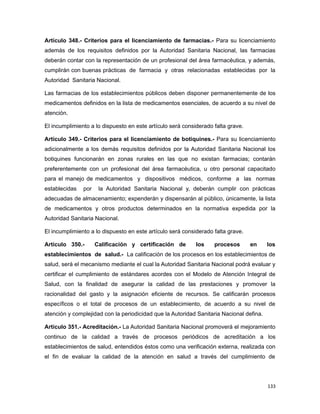 Artículo 348.- Criterios para el licenciamiento de farmacias.- Para su licenciamiento
además de los requisitos definidos por la Autoridad Sanitaria Nacional, las farmacias
deberán contar con la representación de un profesional del área farmacéutica, y además,
cumplirán con buenas prácticas de farmacia y otras relacionadas establecidas por la
Autoridad Sanitaria Nacional.
Las farmacias de los establecimientos públicos deben disponer permanentemente de los
medicamentos definidos en la lista de medicamentos esenciales, de acuerdo a su nivel de
atención.
El incumplimiento a lo dispuesto en este artículo será considerado falta grave.
Artículo 349.- Criterios para el licenciamiento de botiquines.- Para su licenciamiento
adicionalmente a los demás requisitos definidos por la Autoridad Sanitaria Nacional los
botiquines funcionarán en zonas rurales en las que no existan farmacias; contarán
preferentemente con un profesional del área farmacéutica, u otro personal capacitado
para el manejo de medicamentos y dispositivos médicos, conforme a las normas
establecidas por la Autoridad Sanitaria Nacional y, deberán cumplir con prácticas
adecuadas de almacenamiento; expenderán y dispensarán al público, únicamente, la lista
de medicamentos y otros productos determinados en la normativa expedida por la
Autoridad Sanitaria Nacional.
El incumplimiento a lo dispuesto en este artículo será considerado falta grave.
Artículo 350.- Calificación y certificación de los procesos en los
establecimientos de salud.- La calificación de los procesos en los establecimientos de
salud, será el mecanismo mediante el cual la Autoridad Sanitaria Nacional podrá evaluar y
certificar el cumplimiento de estándares acordes con el Modelo de Atención Integral de
Salud, con la finalidad de asegurar la calidad de las prestaciones y promover la
racionalidad del gasto y la asignación eficiente de recursos. Se calificarán procesos
específicos o el total de procesos de un establecimiento, de acuerdo a su nivel de
atención y complejidad con la periodicidad que la Autoridad Sanitaria Nacional defina.
Artículo 351.- Acreditación.- La Autoridad Sanitaria Nacional promoverá el mejoramiento
continuo de la calidad a través de procesos periódicos de acreditación a los
establecimientos de salud, entendidos éstos como una verificación externa, realizada con
el fin de evaluar la calidad de la atención en salud a través del cumplimiento de
133
 