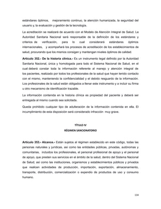 estándares óptimos, mejoramiento continuo, la atención humanizada, la seguridad del
usuario y, la evaluación y gestión de la tecnología.
La acreditación se realizará de acuerdo con el Modelo de Atención Integral de Salud. La
Autoridad Sanitaria Nacional será responsable de la definición de los estándares y
criterios de verificación, para lo cual considerará estándares óptimos
internacionales, y acompañará los procesos de acreditación de los establecimientos de
salud, procurando que los mismos consigan y mantengan niveles óptimos de calidad.
Artículo 352.- De la historia clínica.- Es un instrumento legal definido por la Autoridad
Sanitaria Nacional, única y homologada para todo el Sistema Nacional de Salud, en el
cual deberá constar toda la información referente al manejo y atención integral de
los pacientes, realizado por todos los profesionales de la salud que hayan tenido contacto
con el mismo, manteniendo la confidencialidad y el debido resguardo de la información.
Los profesionales de la salud están obligados a llenar este instrumento y a incluir su firma
u otro mecanismo de identificación trazable.
La información contenida en la historia clínica es propiedad del paciente y deberá ser
entregada al mismo cuando sea solicitada.
Queda prohibido cualquier tipo de adulteración de la información contenida en ella. El
incumplimiento de esta disposición será considerado infracción muy grave.
TÍTULO IV
RÉGIMEN SANCIONATORIO
Artículo 353.- Alcance.- Están sujetos al régimen establecido en este código, todas las
personas naturales y jurídicas, así como las entidades públicas, privadas, autónomas y
comunitarias, incluidos los profesionales, el personal profesional de apoyo y el personal
de apoyo, que presten sus servicios en el ámbito de la salud, dentro del Sistema Nacional
de Salud; así como las instituciones, organismos y establecimientos públicos y privados
que realicen actividades de producción, importación, exportación, almacenamiento,
transporte, distribución, comercialización o expendio de productos de uso y consumo
humano.
134
 