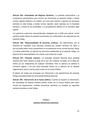 Artículo 355.- Autoridades del Régimen Sanitario.- La potestad sancionadora y la
competencia administrativa para conocer las infracciones al presente Código y demás
normas vigentes relativas a la materia, así como para imponer y ejecutar las sanciones
previstas en este Código y demás normas vigentes, serán ejercidas por la Autoridad
Sanitaria, a través de las autoridades y el procedimiento definido en la normativa legal
vigente.
Los gobiernos autónomos descentralizados delegados por la ASN para ejercer control
sanitario podrán ejercer la potestad sancionadora de conformidad a las disposiciones del
presente código.
Artículo 356.- Responsabilidad de personas jurídicas.- De determinarse que la
infracción es imputable a las personas jurídicas que prestan servicios de salud y
que se pueda atribuir dicho cometimiento al incumplimiento de las normas técnicas, éticas
y jurídicas pertinentes, se aplicará las sanciones establecidas en el presente código, sin
perjuicio de la responsabilidad civil y penal a que pueda dar a lugar.
Artículo 357.- Potestad coactiva.- La Autoridad Sanitaria Nacional tiene potestad
coactiva para hacer efectivo el pago de lo que, por cualquier concepto, se le deba por
multas y/o por obligaciones de cualquier naturaleza. Para su ejercicio se aplicará la
normativa vigente y las que dicha Autoridad dictare en el ejercicio de su facultad
reglamentaria; para lo cual se podrá contar con la Fuerza Pública.
El destino de multas que provengan por infracciones a las disposiciones del presente
Código será determinado por la Autoridad Sanitaria Nacional.
Artículo 358.- Intervención de la fuerza pública.- Cuando se requiera su intervención,
las autoridades de régimen sanitario podrán contar con la Fuerza Pública para hacer
cumplir las disposiciones, medidas preventivas sanitarias y/o medidas de seguridad
sanitaria previstas en este Código.
TÍTULO V
MEDIDAS PREVENTIVAS SANITARIAS
136
 