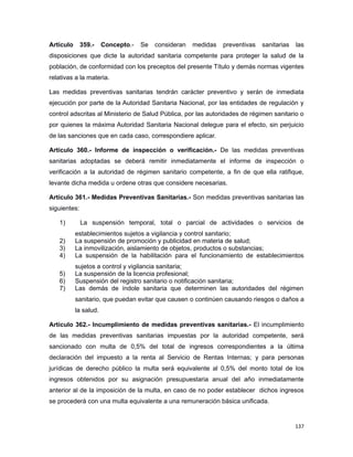 Artículo 359.- Concepto.- Se consideran medidas preventivas sanitarias las
disposiciones que dicte la autoridad sanitaria competente para proteger la salud de la
población, de conformidad con los preceptos del presente Título y demás normas vigentes
relativas a la materia.
Las medidas preventivas sanitarias tendrán carácter preventivo y serán de inmediata
ejecución por parte de la Autoridad Sanitaria Nacional, por las entidades de regulación y
control adscritas al Ministerio de Salud Pública, por las autoridades de régimen sanitario o
por quienes la máxima Autoridad Sanitaria Nacional delegue para el efecto, sin perjuicio
de las sanciones que en cada caso, correspondiere aplicar.
Artículo 360.- Informe de inspección o verificación.- De las medidas preventivas
sanitarias adoptadas se deberá remitir inmediatamente el informe de inspección o
verificación a la autoridad de régimen sanitario competente, a fin de que ella ratifique,
levante dicha medida u ordene otras que considere necesarias.
Artículo 361.- Medidas Preventivas Sanitarias.- Son medidas preventivas sanitarias las
siguientes:
1) La suspensión temporal, total o parcial de actividades o servicios de
establecimientos sujetos a vigilancia y control sanitario;
2) La suspensión de promoción y publicidad en materia de salud;
3) La inmovilización, aislamiento de objetos, productos o substancias;
4) La suspensión de la habilitación para el funcionamiento de establecimientos
sujetos a control y vigilancia sanitaria;
5) La suspensión de la licencia profesional;
6) Suspensión del registro sanitario o notificación sanitaria;
7) Las demás de índole sanitaria que determinen las autoridades del régimen
sanitario, que puedan evitar que causen o continúen causando riesgos o daños a
la salud.
Artículo 362.- Incumplimiento de medidas preventivas sanitarias.- El incumplimiento
de las medidas preventivas sanitarias impuestas por la autoridad competente, será
sancionado con multa de 0,5% del total de ingresos correspondientes a la última
declaración del impuesto a la renta al Servicio de Rentas Internas; y para personas
jurídicas de derecho público la multa será equivalente al 0,5% del monto total de los
ingresos obtenidos por su asignación presupuestaria anual del año inmediatamente
anterior al de la imposición de la multa, en caso de no poder establecer dichos ingresos
se procederá con una multa equivalente a una remuneración básica unificada.
137
 