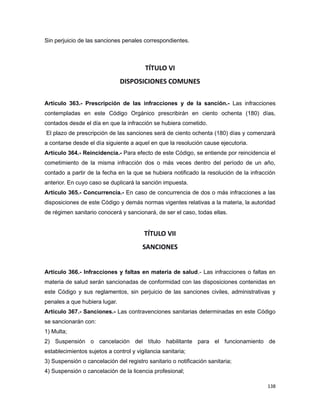 Sin perjuicio de las sanciones penales correspondientes.
TÍTULO VI
DISPOSICIONES COMUNES
Artículo 363.- Prescripción de las infracciones y de la sanción.- Las infracciones
contempladas en este Código Orgánico prescribirán en ciento ochenta (180) días,
contados desde el día en que la infracción se hubiera cometido.
El plazo de prescripción de las sanciones será de ciento ochenta (180) días y comenzará
a contarse desde el día siguiente a aquel en que la resolución cause ejecutoria.
Artículo 364.- Reincidencia.- Para efecto de este Código, se entiende por reincidencia el
cometimiento de la misma infracción dos o más veces dentro del período de un año,
contado a partir de la fecha en la que se hubiera notificado la resolución de la infracción
anterior. En cuyo caso se duplicará la sanción impuesta.
Artículo 365.- Concurrencia.- En caso de concurrencia de dos o más infracciones a las
disposiciones de este Código y demás normas vigentes relativas a la materia, la autoridad
de régimen sanitario conocerá y sancionará, de ser el caso, todas ellas.
TÍTULO VII
SANCIONES
Artículo 366.- Infracciones y faltas en materia de salud.- Las infracciones o faltas en
materia de salud serán sancionadas de conformidad con las disposiciones contenidas en
este Código y sus reglamentos, sin perjuicio de las sanciones civiles, administrativas y
penales a que hubiera lugar.
Artículo 367.- Sanciones.- Las contravenciones sanitarias determinadas en este Código
se sancionarán con:
1) Multa;
2) Suspensión o cancelación del título habilitante para el funcionamiento de
establecimientos sujetos a control y vigilancia sanitaria;
3) Suspensión o cancelación del registro sanitario o notificación sanitaria;
4) Suspensión o cancelación de la licencia profesional;
138
 