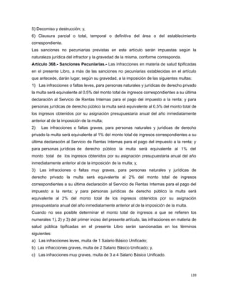 5) Decomiso y destrucción; y,
6) Clausura parcial o total, temporal o definitiva del área o del establecimiento
correspondiente.
Las sanciones no pecuniarias previstas en este artículo serán impuestas según la
naturaleza jurídica del infractor y la gravedad de la misma, conforme corresponda.
Artículo 368.- Sanciones Pecuniarias.- Las infracciones en materia de salud tipificadas
en el presente Libro, a más de las sanciones no pecuniarias establecidas en el artículo
que antecede, darán lugar, según su gravedad, a la imposición de las siguientes multas:
1) Las infracciones o faltas leves, para personas naturales y jurídicas de derecho privado
la multa será equivalente al 0,5% del monto total de ingresos correspondientes a su última
declaración al Servicio de Rentas Internas para el pago del impuesto a la renta; y para
personas jurídicas de derecho público la multa será equivalente al 0,5% del monto total de
los ingresos obtenidos por su asignación presupuestaria anual del año inmediatamente
anterior al de la imposición de la multa;
2) Las infracciones o faltas graves, para personas naturales y jurídicas de derecho
privado la multa será equivalente al 1% del monto total de ingresos correspondientes a su
última declaración al Servicio de Rentas Internas para el pago del impuesto a la renta; y
para personas jurídicas de derecho público la multa será equivalente al 1% del
monto total de los ingresos obtenidos por su asignación presupuestaria anual del año
inmediatamente anterior al de la imposición de la multa; y,
3) Las infracciones o faltas muy graves, para personas naturales y jurídicas de
derecho privado la multa será equivalente al 2% del monto total de ingresos
correspondientes a su última declaración al Servicio de Rentas Internas para el pago del
impuesto a la renta; y para personas jurídicas de derecho público la multa será
equivalente al 2% del monto total de los ingresos obtenidos por su asignación
presupuestaria anual del año inmediatamente anterior al de la imposición de la multa.
Cuando no sea posible determinar el monto total de ingresos a que se refieren los
numerales 1), 2) y 3) del primer inciso del presente artículo, las infracciones en materia de
salud pública tipificadas en el presente Libro serán sancionadas en los términos
siguientes:
a) Las infracciones leves, multa de 1 Salario Básico Unificado;
b) Las infracciones graves, multa de 2 Salario Básico Unificado; y,
c) Las infracciones muy graves, multa de 3 a 4 Salario Básico Unificado.
139
 