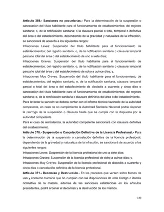 Artículo 369.- Sanciones no pecuniarias.- Para la determinación de la suspensión o
cancelación del título habilitante para el funcionamiento de establecimientos; del registro
sanitario; o, de la notificación sanitaria; o la clausura parcial o total, temporal o definitiva
del área o del establecimiento, dependiendo de la gravedad y naturaleza de la infracción,
se sancionará de acuerdo a los siguientes rangos:
Infracciones Leves: Suspensión del título habilitante para el funcionamiento de
establecimientos; del registro sanitario; o, de la notificación sanitaria o clausura temporal
parcial o total del área o del establecimiento de uno a siete días;
Infracciones Graves: Suspensión del título habilitante para el funcionamiento de
establecimientos; del registro sanitario; o, de la notificación sanitaria o clausura temporal
parcial o total del área o del establecimiento de ocho a quince días; y,
Infracciones Muy Graves: Suspensión del título habilitante para el funcionamiento de
establecimientos; del registro sanitario; o, de la notificación sanitaria, clausura temporal
parcial o total del área o del establecimiento de dieciséis a cuarenta y cinco días o
cancelación del título habilitante para el funcionamiento de establecimientos; del registro
sanitario; o, de la notificación sanitaria o clausura definitiva del área o del establecimiento.
Para levantar la sanción se deberá contar con el informe técnico favorable de la autoridad
competente, en caso de no cumplimiento la Autoridad Sanitaria Nacional podrá disponer
la prórroga de la suspensión o clausura hasta que se cumpla con lo dispuesto por la
autoridad competente.
Para el caso de reincidencia, la autoridad competente sancionará con clausura definitiva
del establecimiento.
Artículo 370.- Suspensión o Cancelación Definitiva de la Licencia Profesional.- Para
la determinación de la suspensión o cancelación definitiva de la licencia profesional,
dependiendo de la gravedad y naturaleza de la infracción, se sancionará de acuerdo a los
siguientes rangos:
Infracciones Leves: Suspensión de la licencia profesional de uno a siete días;
Infracciones Graves: Suspensión de la licencia profesional de ocho a quince días; y,
Infracciones Muy Graves: Suspensión de la licencia profesional de dieciséis a cuarenta y
cinco días o cancelación definitiva de la licencia profesional.
Artículo 371.- Decomiso y Destrucción.- En los procesos que versen sobre bienes de
uso y consumo humano que no cumplan con las disposiciones de este Código o demás
normativa de la materia, además de las sanciones establecidas en los artículos
precedentes, podrá ordenar el decomiso y la destrucción de los mismos.
140
 