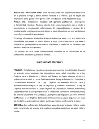 Artículo 372.- Infracciones leves- Todas las infracciones a las disposiciones estipuladas
en el presente Código y demás normas relativas a la materia, que no hayan sido
catalogadas como graves o muy graves serán consideradas como infracciones leves.
Artículo 373.- Infracciones respecto del ejercicio profesional.- Corresponde
a la Autoridad Sanitaria Nacional a través de la entidad competente para el efecto, el
conocimiento, la investigación, determinación de responsabilidades y sanción de la
práctica ilegal y eventos adversos que afecten la salud del paciente por error sanitario que
no configure mala práctica profesional.
Constituye infracción en el ejercicio de las profesiones de salud, todo acto individual e
intransferible que genere un evento adverso y tenga como consecuencia una lesión o
complicación, prolongación de la estancia hospitalaria o muerte de un paciente y sea
resultado directo de error sanitario.
Los servicios de salud, serán corresponsables civilmente de las actuaciones de los
profesionales de la salud que laboran en ellos.
DISPOSICIONES GENERALES
PRIMERA.- En todo lo que no estuviere previsto expresamente en este Código Orgánico,
se aplicarán como supletorias las disposiciones sobre salud contenidas en la Ley
Orgánica para la Regulación y Control del Tabaco; las leyes atinentes al ejercicio
profesional de la salud; la Ley de Gestión Ambiental; la Ley de Prevención y Control de la
Contaminación Ambiental; la Ley Orgánica de Recursos Hídricos, Usos y
Aprovechamiento del Agua; la Ley de Seguridad y Soberanía Alimentaria; la Ley de
Orgánica de Comunicación; el Código Orgánico de Organización Territorial, Autonomía y
Descentralización; el Código Orgánico de la Producción, Comercio e Inversiones; la Ley
del Sistema Ecuatoriano de la Calidad; la Ley Orgánica de Regulación y Control del Poder
de Mercado; la Ley Orgánica de Defensa del Consumidor; la Ley de Seguros; y, en todas
las demás leyes y disposiciones legales que tengan relación con la materia de salud.
SEGUNDA.- Los profesionales de la salud que gozan de rango jerárquico militar o policial
serán remunerados de acuerdo a la escala remunerativa respectiva a su grado militar o
policial.
141
 